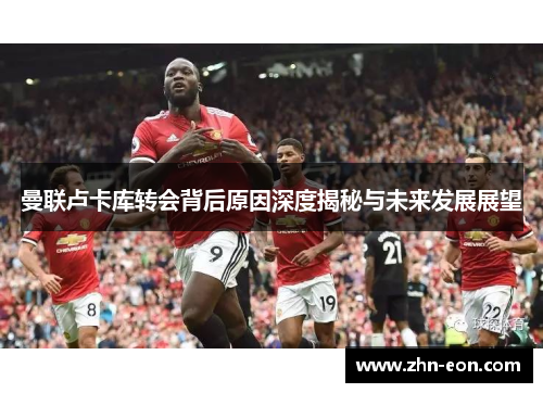 曼联卢卡库转会背后原因深度揭秘与未来发展展望