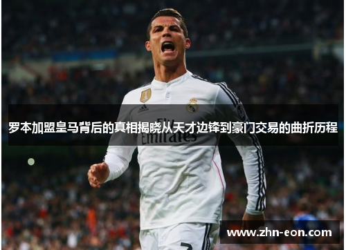 罗本加盟皇马背后的真相揭晓从天才边锋到豪门交易的曲折历程