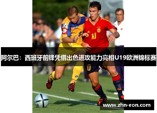 阿尔巴：西班牙前锋凭借出色进攻能力亮相U19欧洲锦标赛