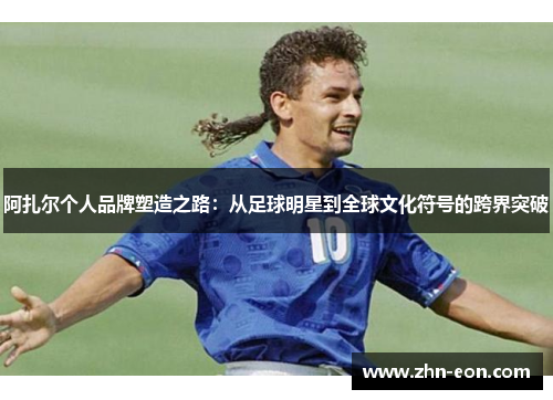 阿扎尔个人品牌塑造之路：从足球明星到全球文化符号的跨界突破
